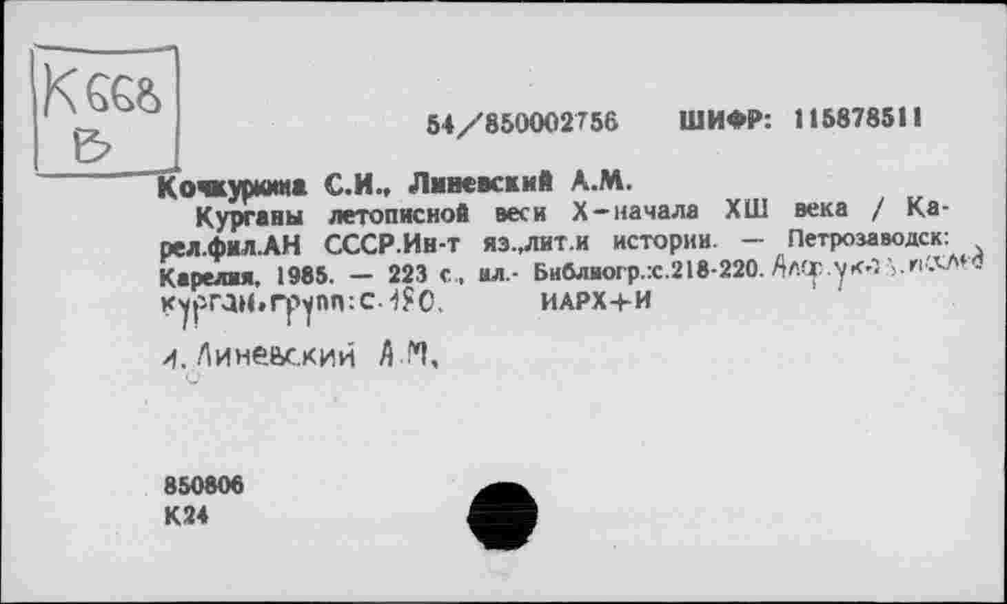 ﻿54/850002756	ШИФР: 115878511
ічкуркииа С.И., Лннеккий А.М.
Курганы летописной веси X-начала ХШ века I Ка-рел.фИЛ.АН СССР.Ин-Т яэ.,лит.и истории. - Петрозаводск: Карелия, 1985. — 223 с, ил,- Библиогр.х.218-220. Ал(р.ук-î	-
КурГДН.ГруПП:С.4?0.	ИАРХ+И
/f. Лине&ский А !*1,
850806
К24